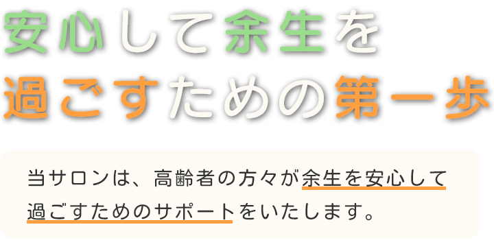 安心して余生を過ごすための第一歩　当サロンは、高齢者の方々が余生を心配なく過ごすためのサポートをいたします。